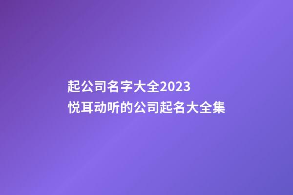 起公司名字大全2023 悦耳动听的公司起名大全集